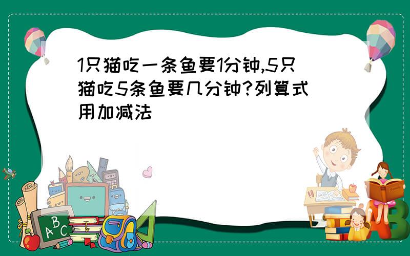 1只猫吃一条鱼要1分钟,5只猫吃5条鱼要几分钟?列算式 用加减法