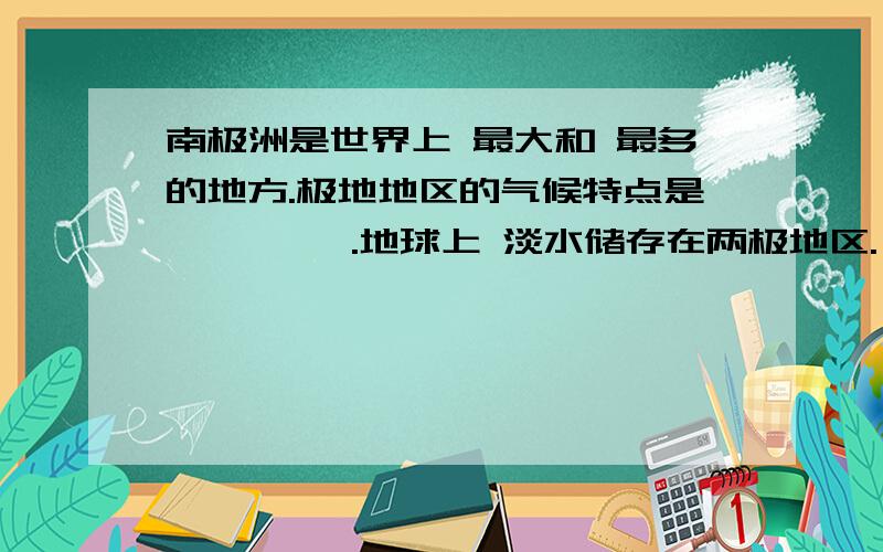 南极洲是世界上 最大和 最多的地方.极地地区的气候特点是 、 、 、.地球上 淡水储存在两极地区.