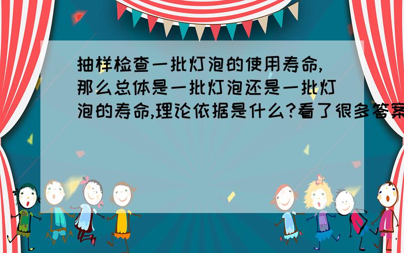 抽样检查一批灯泡的使用寿命,那么总体是一批灯泡还是一批灯泡的寿命,理论依据是什么?看了很多答案,有说是一批灯泡的,有说是灯泡寿命的,纠结啊.解答最好能有定义概念佐证啊