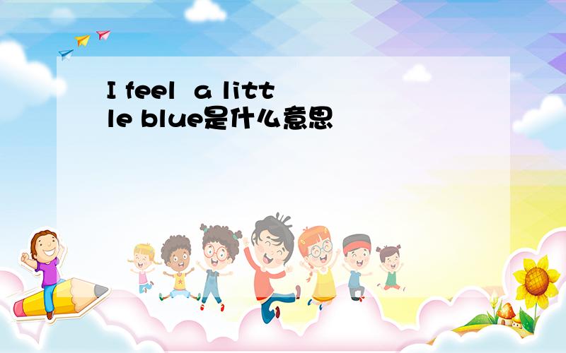 I feel  a little blue是什么意思