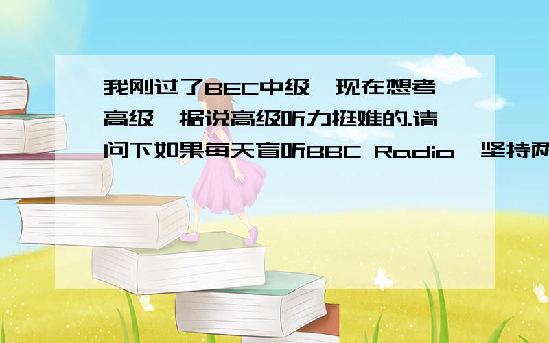 我刚过了BEC中级,现在想考高级,据说高级听力挺难的.请问下如果每天盲听BBC Radio,坚持两个月会有效果