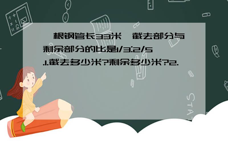 一根钢管长33米,截去部分与剩余部分的比是1/3:2/5.1.截去多少米?剩余多少米?2.