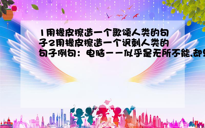 1用橡皮擦造一个歌颂人类的句子2用橡皮擦造一个讽刺人类的句子例句：电脑－－似乎是无所不能,却只有在别人的敲击下才能找到自己的灵魂!修辞手法要相同