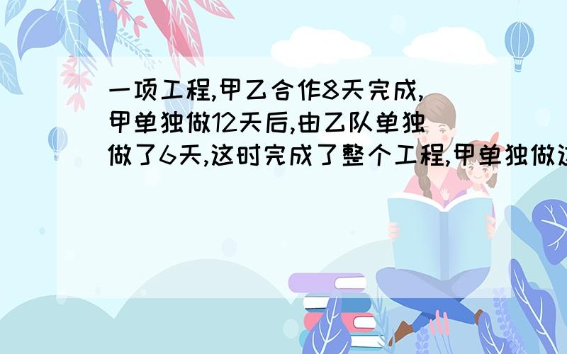 一项工程,甲乙合作8天完成,甲单独做12天后,由乙队单独做了6天,这时完成了整个工程,甲单独做这项工程需要多少天