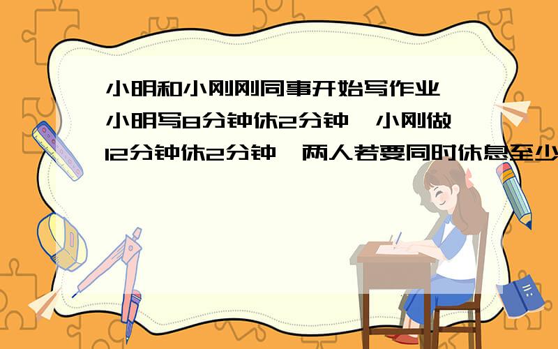 小明和小刚刚同事开始写作业,小明写8分钟休2分钟,小刚做12分钟休2分钟,两人若要同时休息至少要个多少?最好用方程解