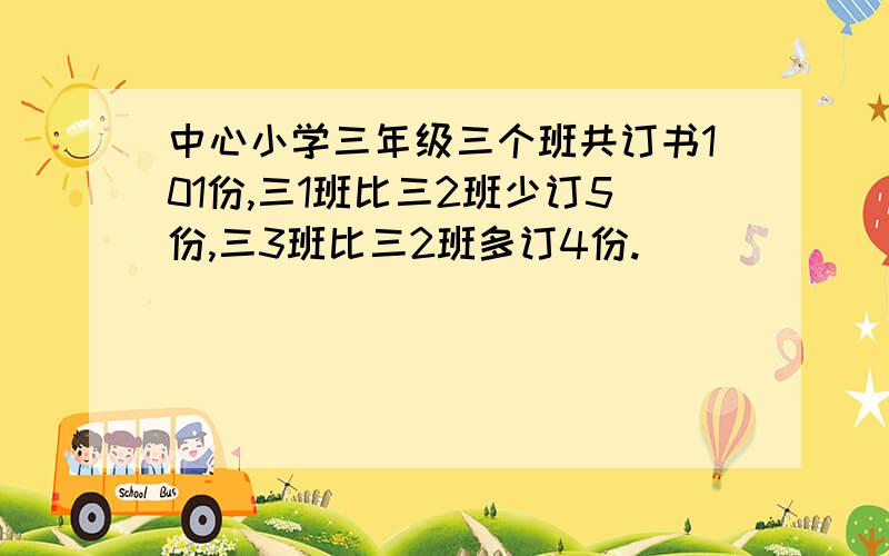 中心小学三年级三个班共订书101份,三1班比三2班少订5份,三3班比三2班多订4份.