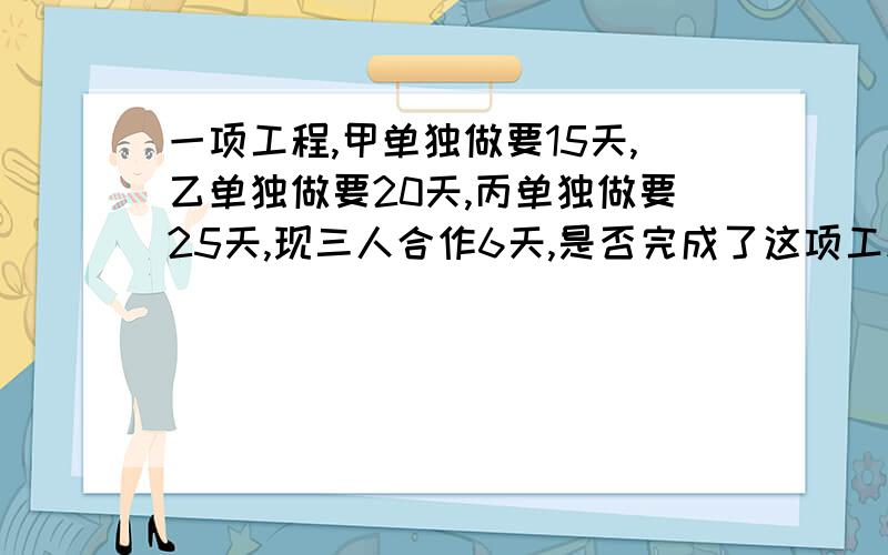 一项工程,甲单独做要15天,乙单独做要20天,丙单独做要25天,现三人合作6天,是否完成了这项工程?通过计算说明.快啊.