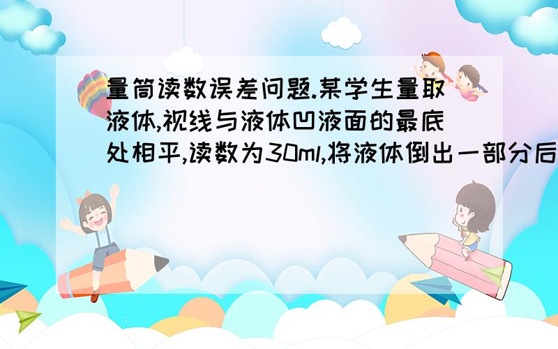 量筒读数误差问题.某学生量取液体,视线与液体凹液面的最底处相平,读数为30ml,将液体倒出一部分后,俯视读数为20ml,则该同学实际倒出的液体体积为 （ ）A.大于10ml B.小于10mlC.等于10mlD.无法确