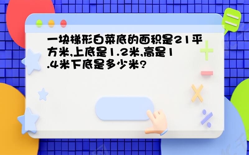 一块梯形白菜底的面积是21平方米,上底是1.2米,高是1.4米下底是多少米?