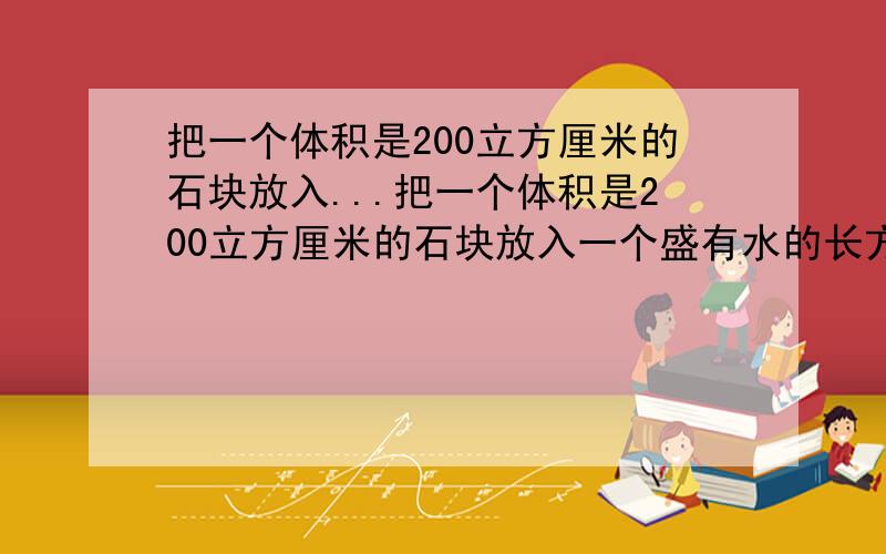 把一个体积是200立方厘米的石块放入...把一个体积是200立方厘米的石块放入一个盛有水的长方体玻璃容器中,水面高度由20cm上升到30cm.这个玻璃容器的底面积是多少?