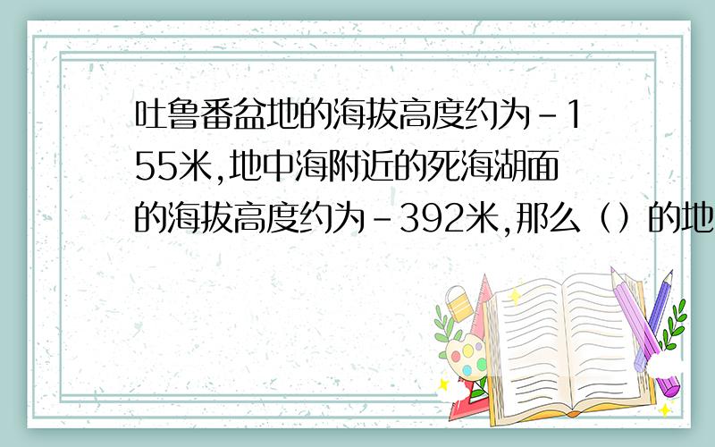 吐鲁番盆地的海拔高度约为-155米,地中海附近的死海湖面的海拔高度约为-392米,那么（）的地势高