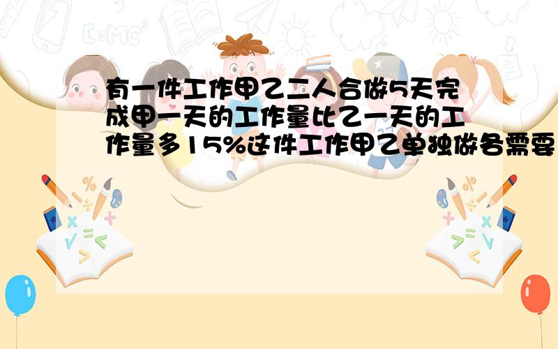 有一件工作甲乙二人合做5天完成甲一天的工作量比乙一天的工作量多15%这件工作甲乙单独做各需要多少天?