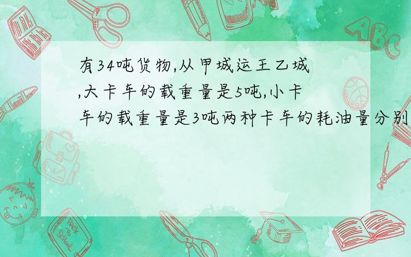 有34吨货物,从甲城运王乙城,大卡车的载重量是5吨,小卡车的载重量是3吨两种卡车的耗油量分别是10公升和7.2公升问用多少辆大卡车和小卡车来运输耗油量最少?