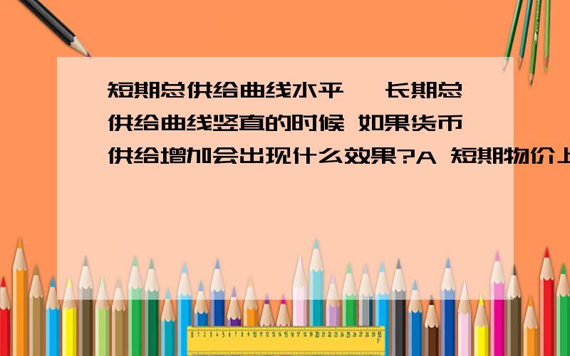 短期总供给曲线水平 ,长期总供给曲线竖直的时候 如果货币供给增加会出现什么效果?A 短期物价上升 长期所得增加B短期所得增加 长期物价上升C短期物价所得都增加 长期只有物价上升D短期