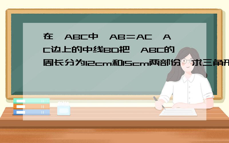 在△ABC中,AB＝AC,AC边上的中线BD把△ABC的周长分为12cm和15cm两部份,求三角形的各边长.