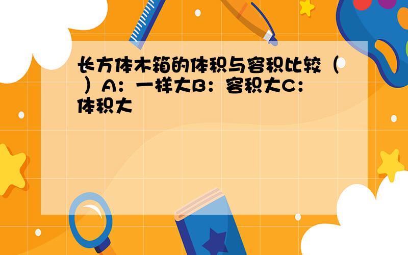 长方体木箱的体积与容积比较（ ）A：一样大B：容积大C：体积大