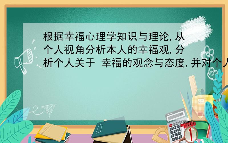 根据幸福心理学知识与理论,从个人视角分析本人的幸福观,分析个人关于 幸福的观念与态度,并对个人的幸福观念与态度进行比较客观的评估...