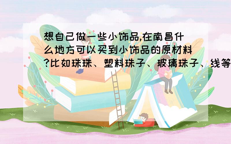 想自己做一些小饰品,在南昌什么地方可以买到小饰品的原材料?比如珠珠、塑料珠子、玻璃珠子、线等等.