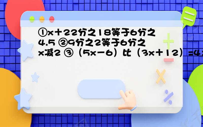 ①x＋22分之18等于6分之4.5 ②9分之2等于6分之x减2 ③（5x－6）比（3x＋12）=4：3  求详细过程啊~~~马上要.急!