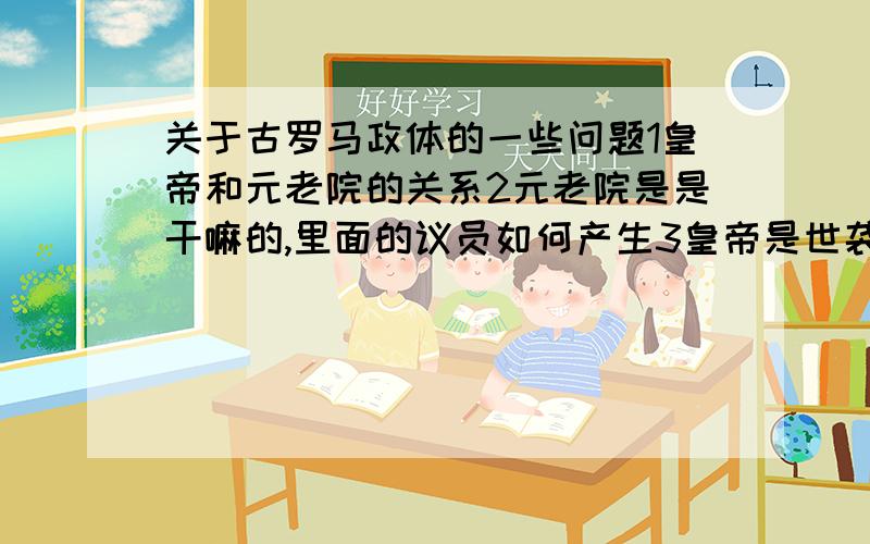 关于古罗马政体的一些问题1皇帝和元老院的关系2元老院是是干嘛的,里面的议员如何产生3皇帝是世袭制吗,如果不是的话,是如何产生4关于军事,地方和边境的军队由谁统领,将军还是有另外的