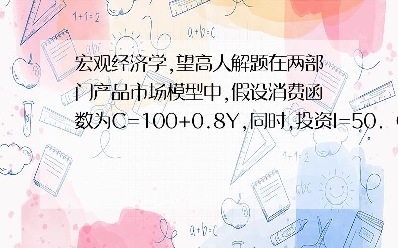 宏观经济学,望高人解题在两部门产品市场模型中,假设消费函数为C=100+0.8Y,同时,投资I=50.（1）均衡的收入水平是多少?（2）均衡的储蓄水平是多少?（3）如果由于某种原因产出水平是800,那么非