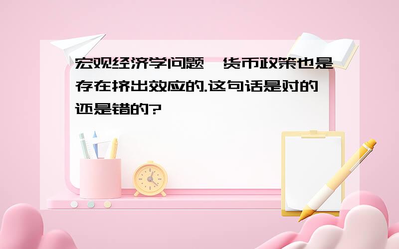 宏观经济学问题、货币政策也是存在挤出效应的.这句话是对的还是错的?