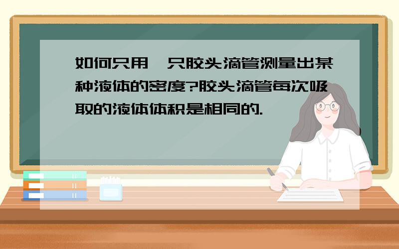 如何只用一只胶头滴管测量出某种液体的密度?胶头滴管每次吸取的液体体积是相同的.