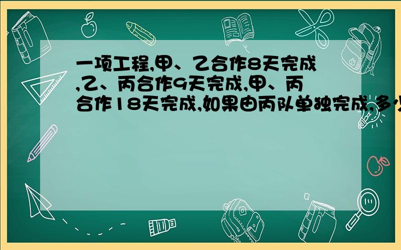 一项工程,甲、乙合作8天完成,乙、丙合作9天完成,甲、丙合作18天完成,如果由丙队单独完成,多少天可以完成