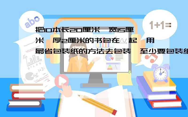 把10本长20厘米、宽15厘米、厚2厘米的书包在一起,用最省包装纸的方法去包装,至少要包装纸多少平方厘米?