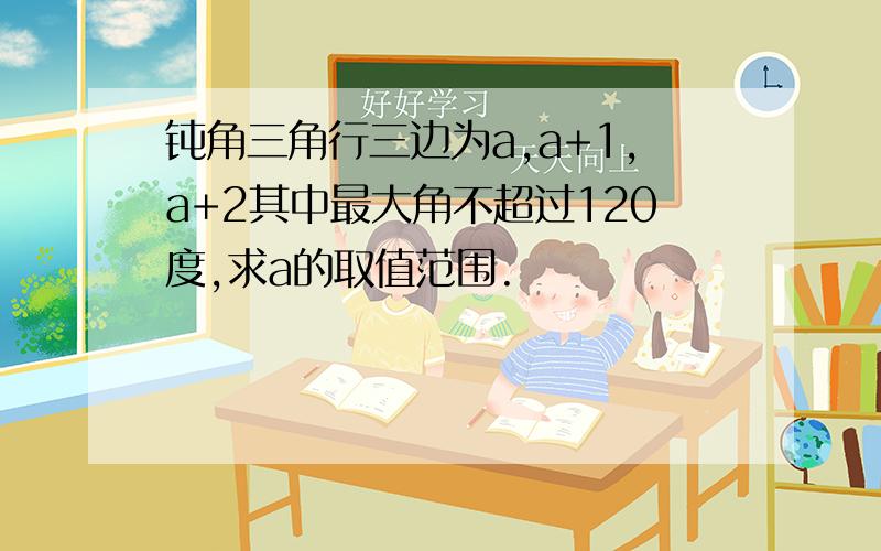 钝角三角行三边为a,a+1,a+2其中最大角不超过120度,求a的取值范围.