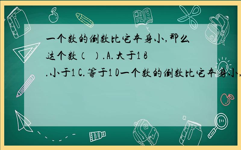 一个数的倒数比它本身小,那么这个数（ ）.A.大于1 B.小于1 C.等于1 D一个数的倒数比它本身小,那么这个数（ ）.A.大于1 B.小于1 C.等于1 D.无法判断