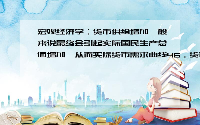 宏观经济学：货币供给增加一般来说最终会引起实际国民生产总值增加,从而实际货币需求曲线46．货币供给增加一般来说最终会引起实际国民生产总值增加,从而实际货币需求曲线：DA、向左