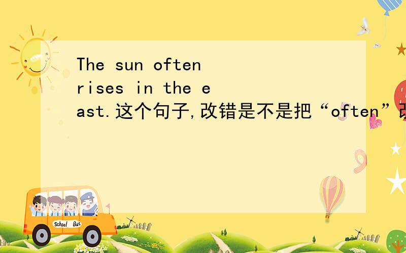 The sun often rises in the east.这个句子,改错是不是把“often”改为“always”?如果不是?是不是错在“in the east”上?应该怎么改?