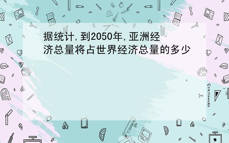 据统计,到2050年,亚洲经济总量将占世界经济总量的多少