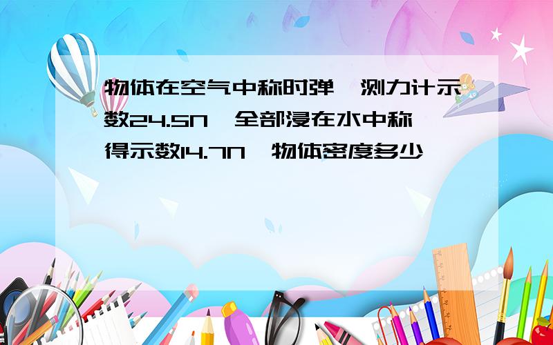 物体在空气中称时弹簧测力计示数24.5N,全部浸在水中称得示数14.7N,物体密度多少