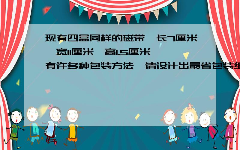 现有四盒同样的磁带,长7厘米、宽11厘米、高1.5厘米,有许多种包装方法,请设计出最省包装纸的方法?最少需要多少包装纸?