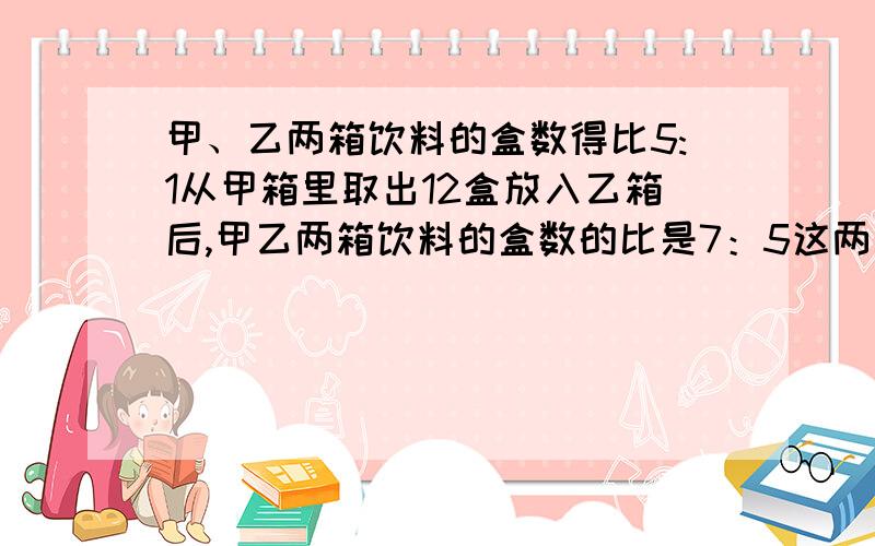 甲、乙两箱饮料的盒数得比5:1从甲箱里取出12盒放入乙箱后,甲乙两箱饮料的盒数的比是7：5这两箱饮料多少盒