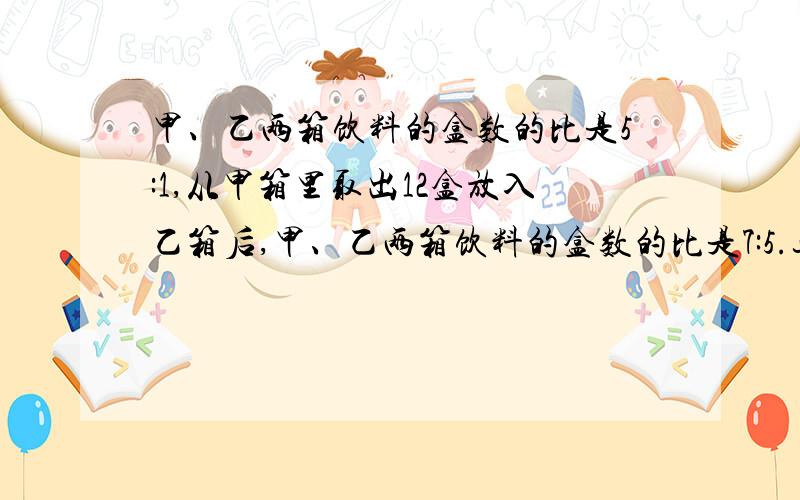 甲、乙两箱饮料的盒数的比是5:1,从甲箱里取出12盒放入乙箱后,甲、乙两箱饮料的盒数的比是7:5.这两箱饮料共有多少盒?