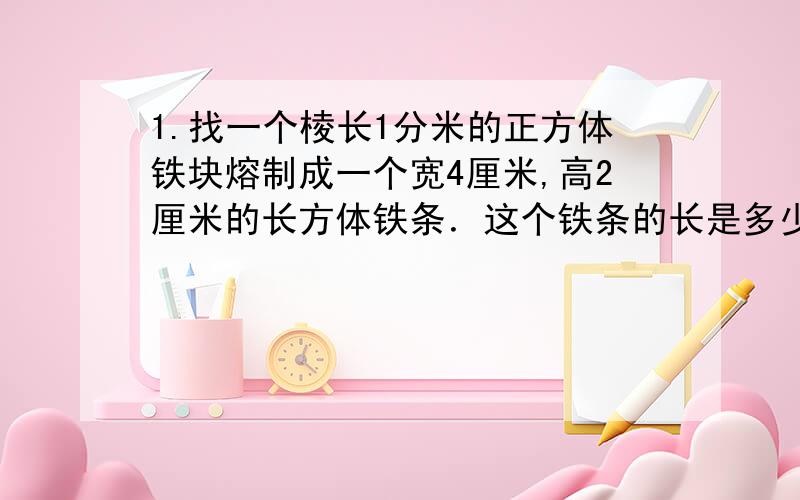 1.找一个棱长1分米的正方体铁块熔制成一个宽4厘米,高2厘米的长方体铁条．这个铁条的长是多少厘米?%D¡.找一个棱长1分米的正方体铁块熔制成一个宽4厘米,高2厘米的长方体铁条．这个铁