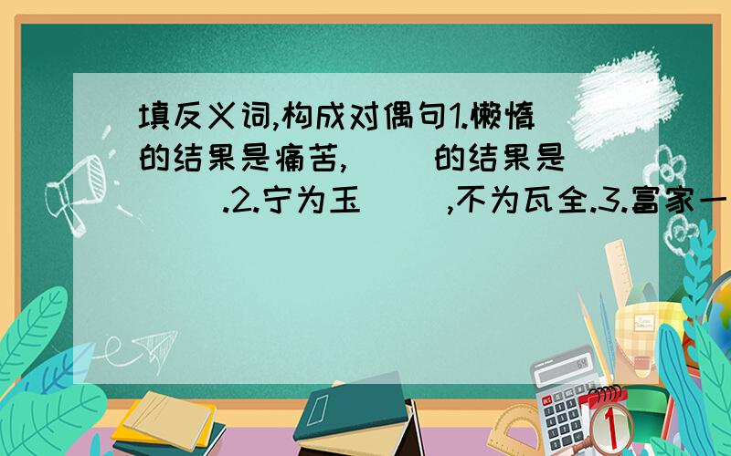 填反义词,构成对偶句1.懒惰的结果是痛苦,（ ）的结果是（ ）.2.宁为玉（ ）,不为瓦全.3.富家一席酒,（ ）半年粮.4.宁可站着死,也不跪者（ ）.