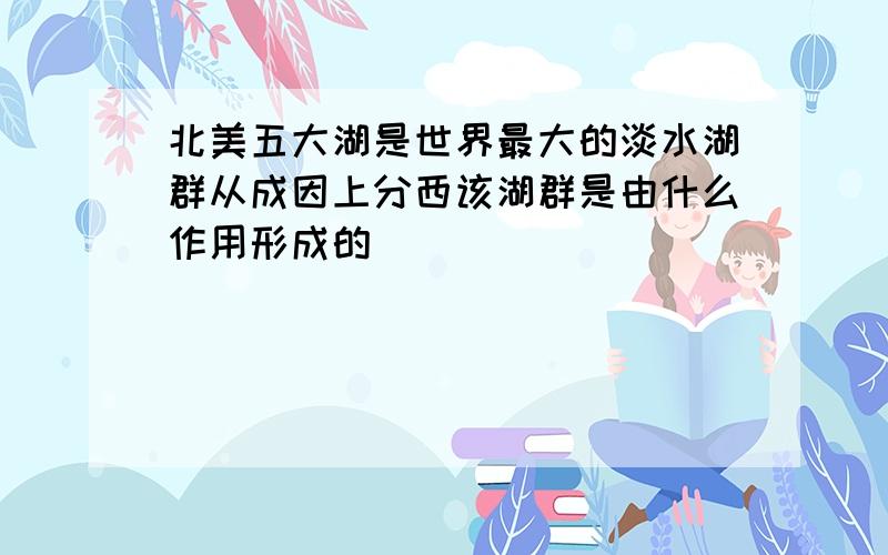 北美五大湖是世界最大的淡水湖群从成因上分西该湖群是由什么作用形成的