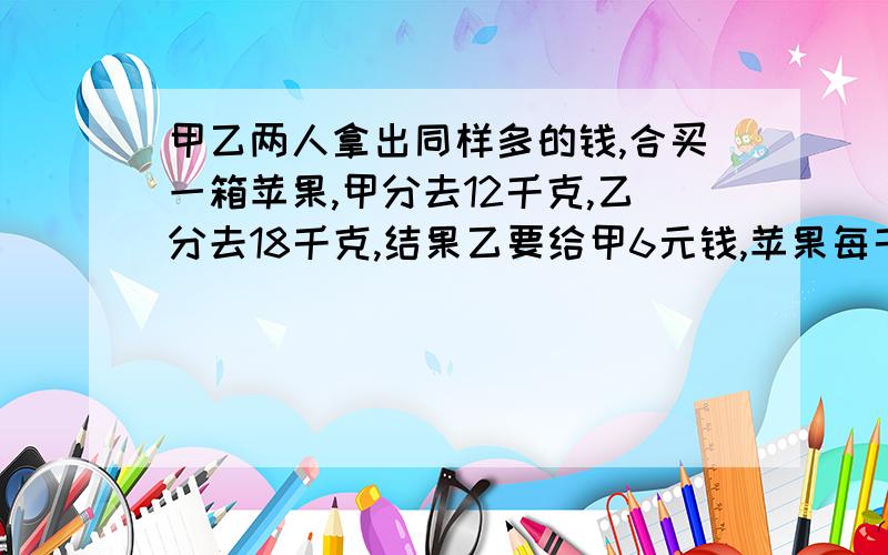 甲乙两人拿出同样多的钱,合买一箱苹果,甲分去12千克,乙分去18千克,结果乙要给甲6元钱,苹果每千克多元算式!