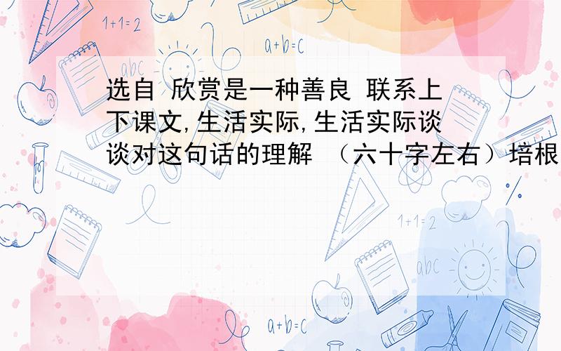 选自 欣赏是一种善良 联系上下课文,生活实际,生活实际谈谈对这句话的理解 （六十字左右）培根说: