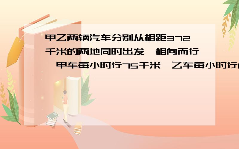 甲乙两辆汽车分别从相距372千米的两地同时出发,相向而行,甲车每小时行75千米,乙车每小时行80千米,经过几小时相遇?（列方程解）