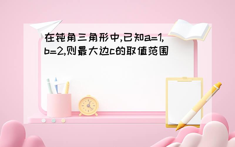 在钝角三角形中,已知a=1,b=2,则最大边c的取值范围