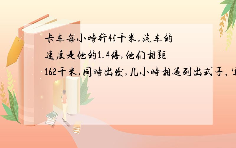 卡车每小时行45千米,汽车的速度是他的1.4倍,他们相距162千米,同时出发,几小时相遇列出式子，写出想法，，，很急急急啊