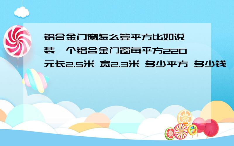 铝合金门窗怎么算平方比如说 装一个铝合金门窗每平方220元长2.5米 宽2.3米 多少平方 多少钱