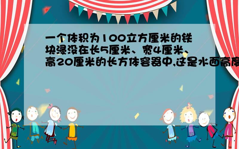 一个体积为100立方厘米的铁块浸没在长5厘米、宽4厘米、高20厘米的长方体容器中,这是水面高度为12厘米.如果把铁块捞出后,水面高度是多少厘米?