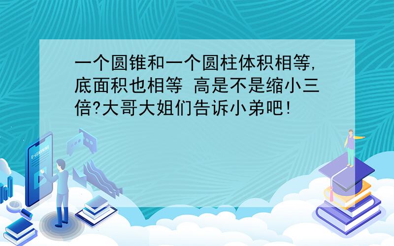 一个圆锥和一个圆柱体积相等,底面积也相等 高是不是缩小三倍?大哥大姐们告诉小弟吧!