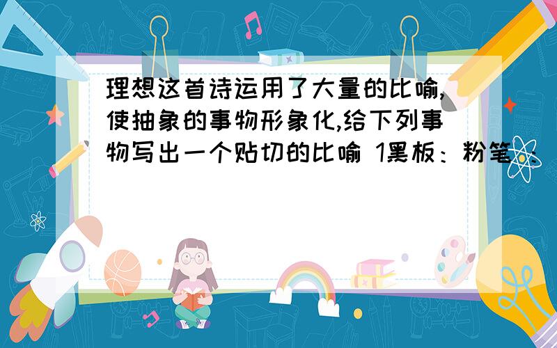 理想这首诗运用了大量的比喻,使抽象的事物形象化,给下列事物写出一个贴切的比喻 1黑板：粉笔 ：